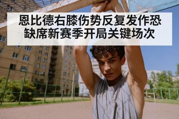 恩比德右膝伤势反复发作恐缺席新赛季开局关键场次