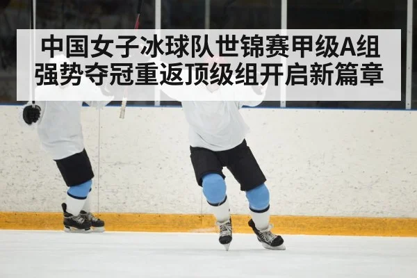 中国女子冰球队世锦赛甲级A组强势夺冠重返顶级组开启新篇章